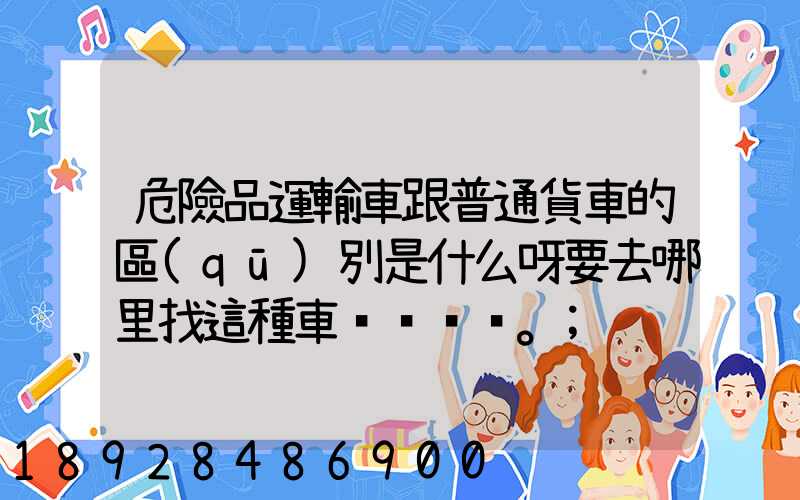 危險品運輸車跟普通貨車的區(qū)別是什么呀要去哪里找這種車。
